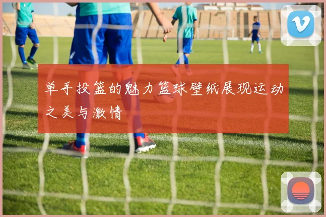 单手投篮的魅力篮球壁纸展现运动之美与激情