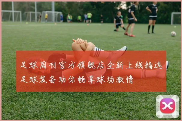 足球周刊官方旗舰店全新上线精选足球装备助你畅享球场激情