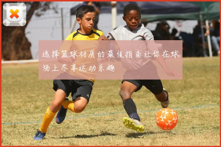 选择篮球材质的最佳指南让你在球场上尽享运动乐趣