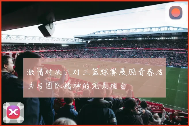 激情对决三对三篮球赛展现青春活力与团队精神的完美结合