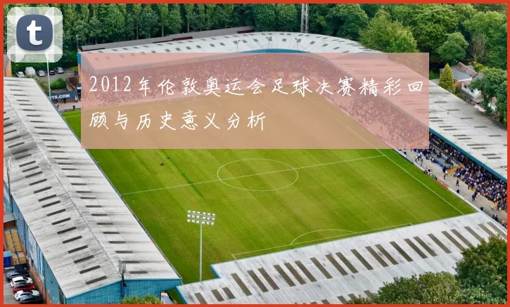 2012年伦敦奥运会足球决赛精彩回顾与历史意义分析