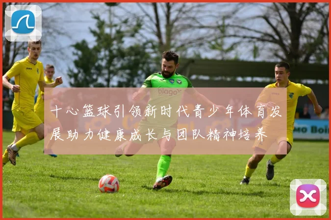十心篮球引领新时代青少年体育发展助力健康成长与团队精神培养