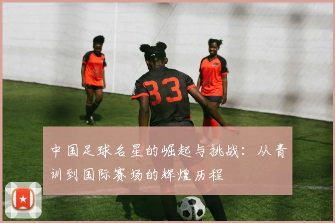 中国足球名星的崛起与挑战：从青训到国际赛场的辉煌历程