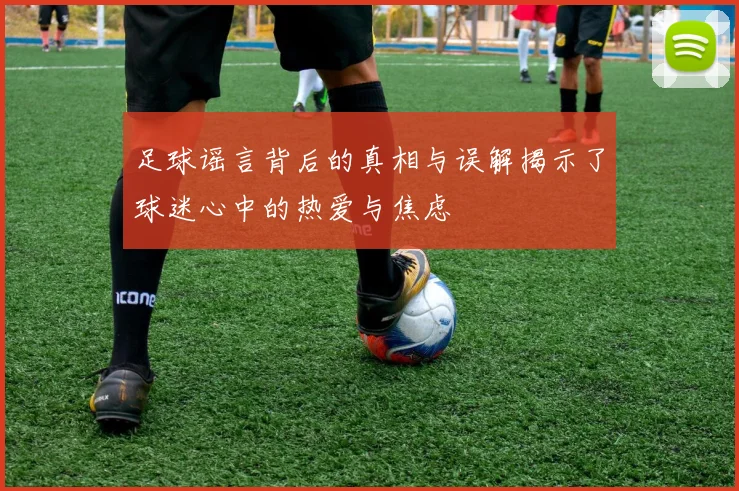足球谣言背后的真相与误解揭示了球迷心中的热爱与焦虑