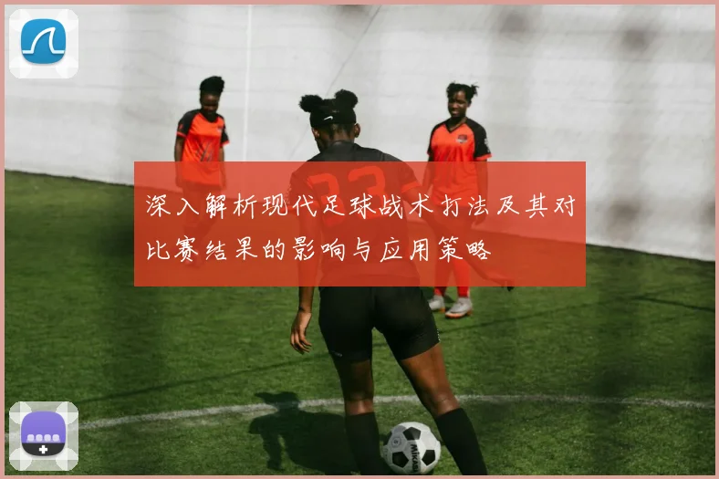 深入解析现代足球战术打法及其对比赛结果的影响与应用策略