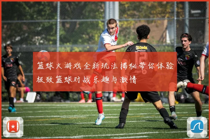篮球火游戏全新玩法揭秘带你体验极致篮球对战乐趣与激情